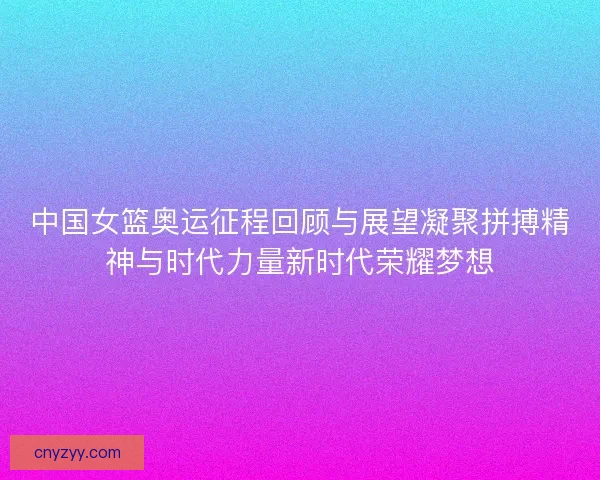 中国女篮奥运征程回顾与展望凝聚拼搏精神与时代力量新时代荣耀梦想
