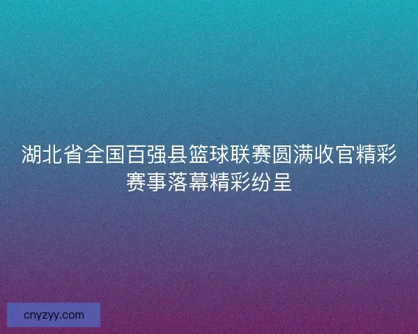 湖北省全国百强县篮球联赛圆满收官精彩赛事落幕精彩纷呈
