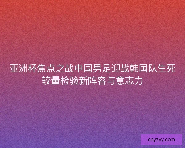 亚洲杯焦点之战中国男足迎战韩国队生死较量检验新阵容与意志力