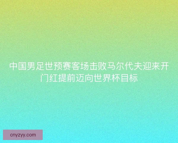 中国男足世预赛客场击败马尔代夫迎来开门红提前迈向世界杯目标