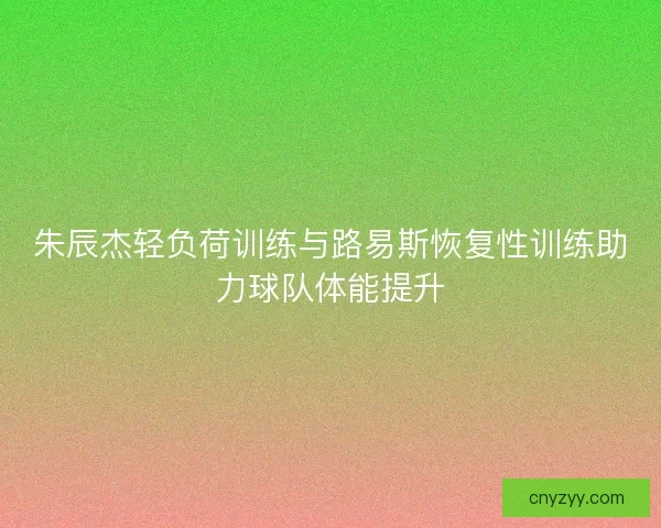 朱辰杰轻负荷训练与路易斯恢复性训练助力球队体能提升