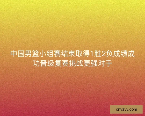 中国男篮小组赛结束取得1胜2负成绩成功晋级复赛挑战更强对手