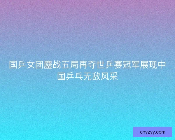 国乒女团鏖战五局再夺世乒赛冠军展现中国乒乓无敌风采